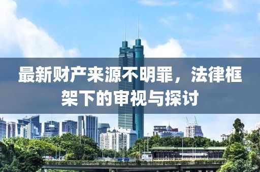 最新财产来源不明罪，法律框架下的审视与探讨