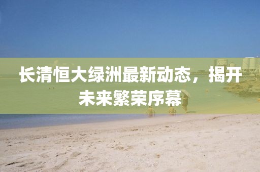 长清恒大绿洲最新动态，揭开未来繁荣序幕