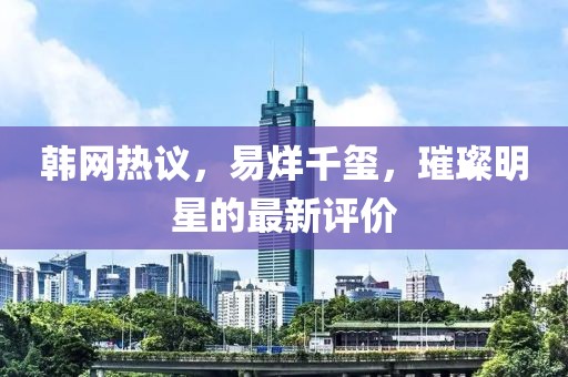 韩网热议，易烊千玺，璀璨明星的最新评价