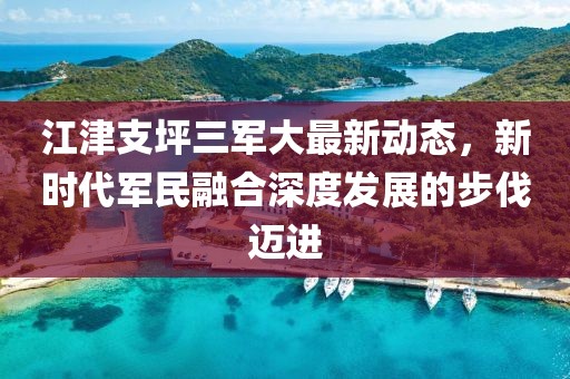 江津支坪三军大最新动态，新时代军民融合深度发展的步伐迈进