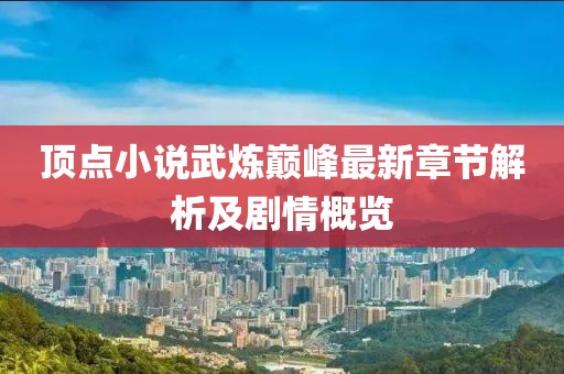 顶点小说武炼巅峰最新章节解析及剧情概览