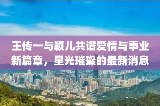 王传一与颖儿共谱爱情与事业新篇章，星光璀璨的最新消息