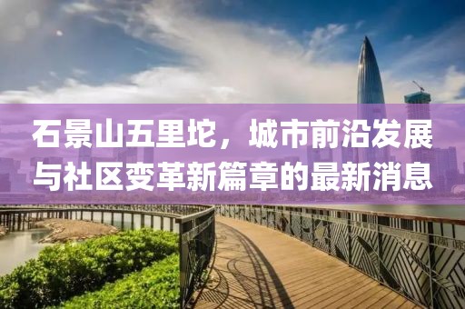 石景山五里坨，城市前沿发展与社区变革新篇章的最新消息