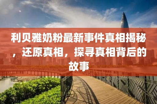 利贝雅奶粉最新事件真相揭秘，还原真相，探寻真相背后的故事