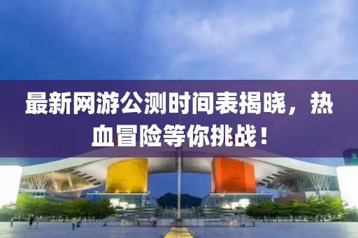最新网游公测时间表揭晓，热血冒险等你挑战！