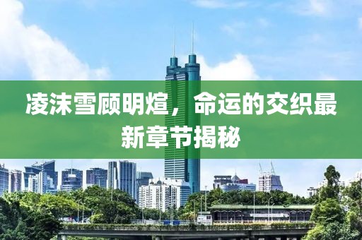 凌沫雪顾明煊，命运的交织最新章节揭秘