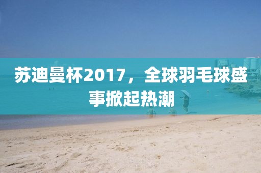 苏迪曼杯2017，全球羽毛球盛事掀起热潮
