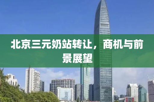 北京三元奶站转让，商机与前景展望