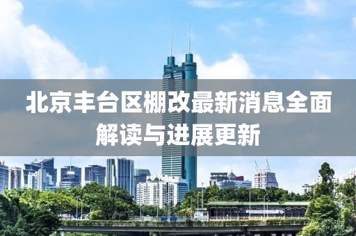 北京丰台区棚改最新消息全面解读与进展更新