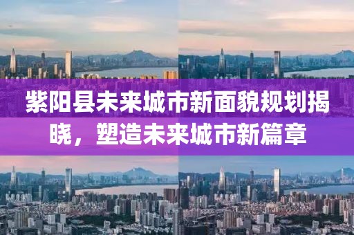 紫阳县未来城市新面貌规划揭晓，塑造未来城市新篇章