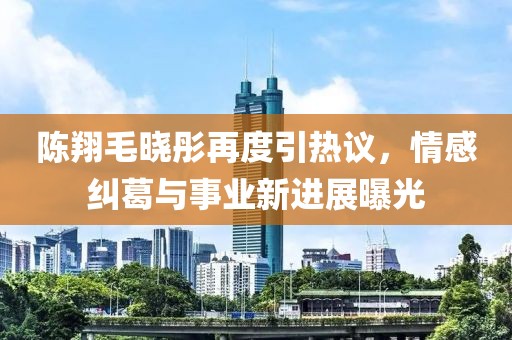 陈翔毛晓彤再度引热议，情感纠葛与事业新进展曝光