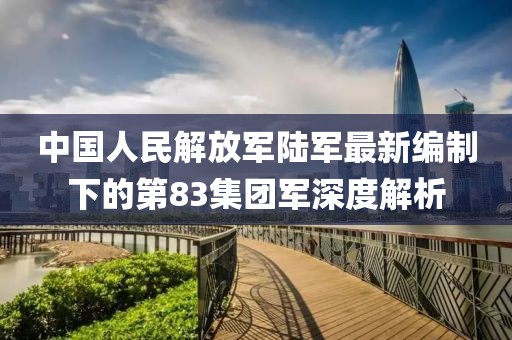 中国人民解放军陆军最新编制下的第83集团军深度解析