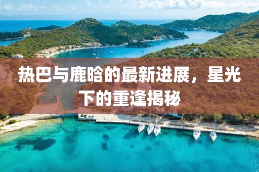 热巴与鹿晗的最新进展，星光下的重逢揭秘