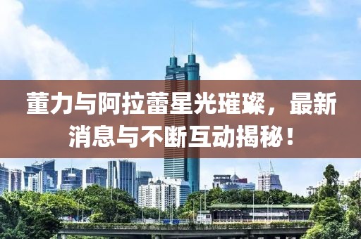 董力与阿拉蕾星光璀璨，最新消息与不断互动揭秘！