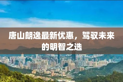 唐山朗逸最新优惠，驾驭未来的明智之选