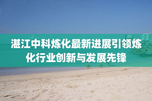 湛江中科炼化最新进展引领炼化行业创新与发展先锋