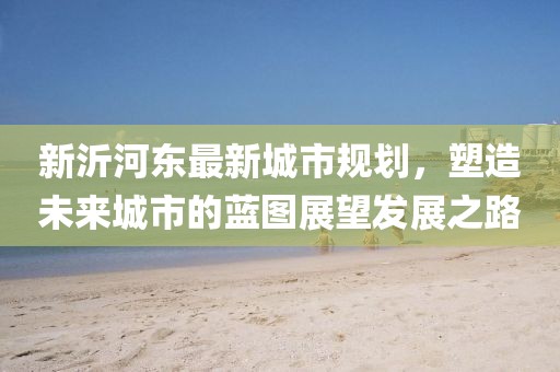 新沂河东最新城市规划，塑造未来城市的蓝图展望发展之路