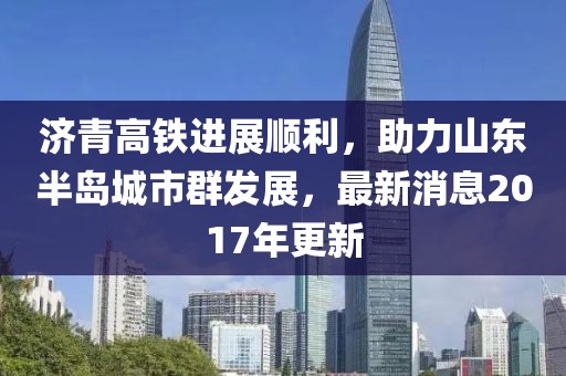 济青高铁进展顺利，助力山东半岛城市群发展，最新消息2017年更新