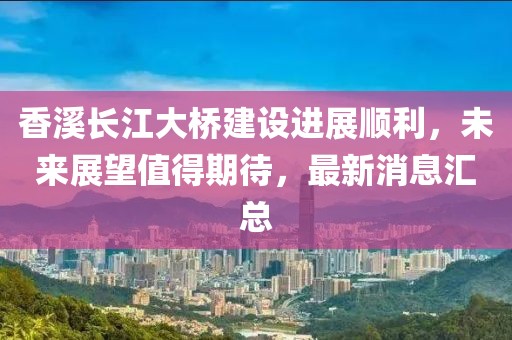 香溪长江大桥建设进展顺利，未来展望值得期待，最新消息汇总