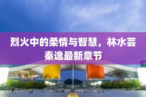 烈火中的柔情与智慧，林水芸秦逸最新章节