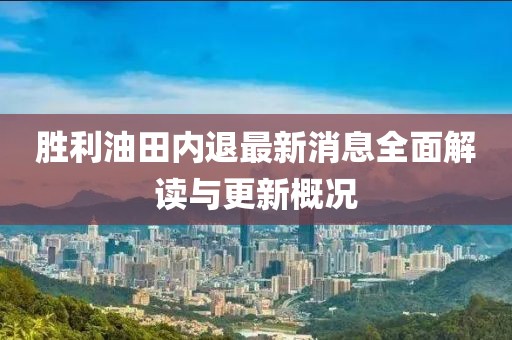 胜利油田内退最新消息全面解读与更新概况