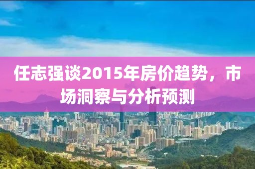 任志强谈2015年房价趋势，市场洞察与分析预测