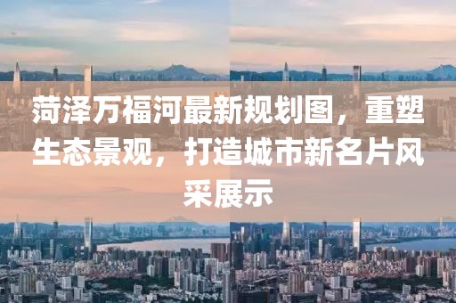 菏泽万福河最新规划图，重塑生态景观，打造城市新名片风采展示