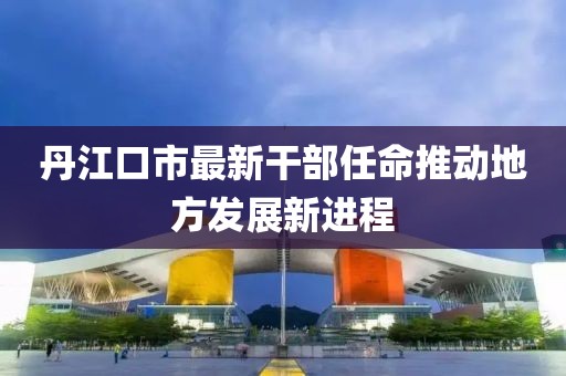丹江口市最新干部任命推动地方发展新进程