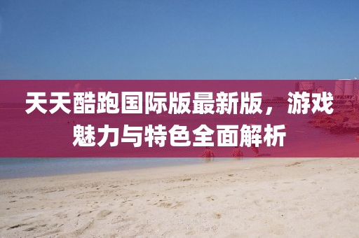 天天酷跑国际版最新版，游戏魅力与特色全面解析