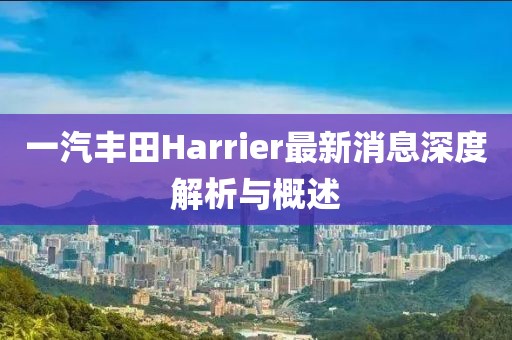 一汽丰田Harrier最新消息深度解析与概述