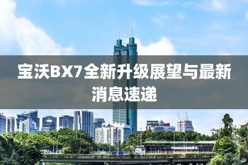 宝沃BX7全新升级展望与最新消息速递