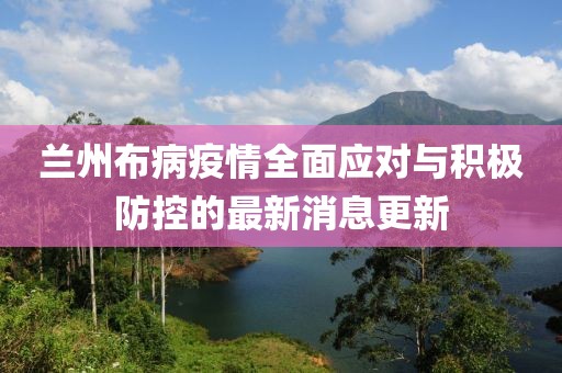 兰州布病疫情全面应对与积极防控的最新消息更新