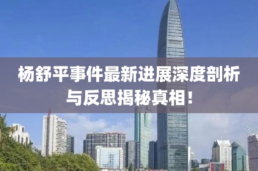 杨舒平事件最新进展深度剖析与反思揭秘真相！