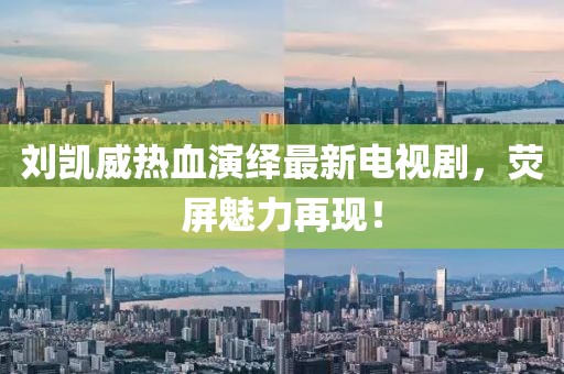 刘凯威热血演绎最新电视剧，荧屏魅力再现！