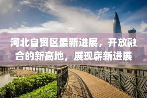 河北自贸区最新进展，开放融合的新高地，展现崭新进展
