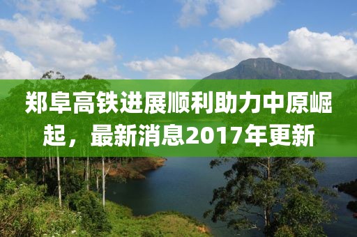 郑阜高铁进展顺利助力中原崛起，最新消息2017年更新
