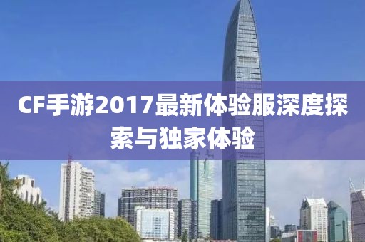 CF手游2017最新体验服深度探索与独家体验