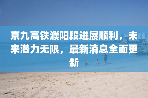 京九高铁濮阳段进展顺利，未来潜力无限，最新消息全面更新