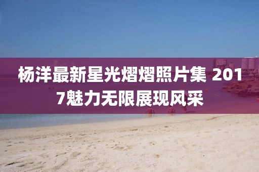 杨洋最新星光熠熠照片集 2017魅力无限展现风采