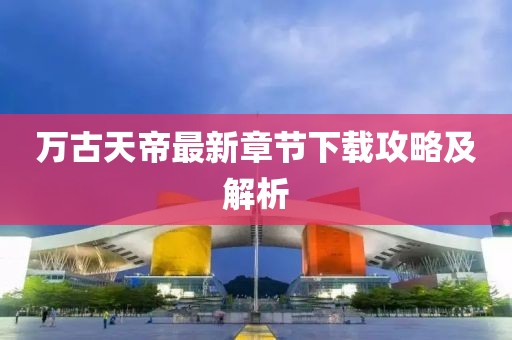 万古天帝最新章节下载攻略及解析