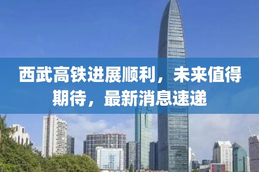 西武高铁进展顺利，未来值得期待，最新消息速递