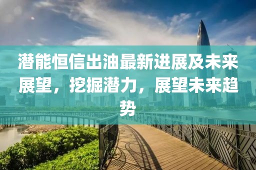 潜能恒信出油最新进展及未来展望，挖掘潜力，展望未来趋势