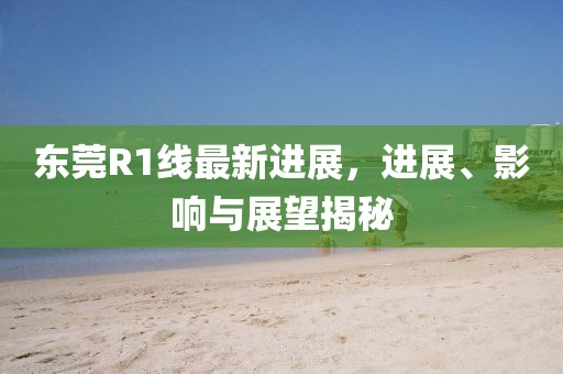 东莞R1线最新进展，进展、影响与展望揭秘