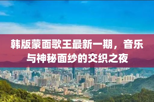 韩版蒙面歌王最新一期，音乐与神秘面纱的交织之夜