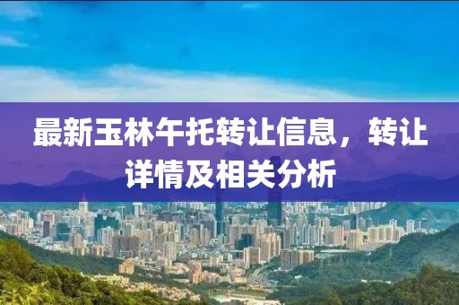 最新玉林午托转让信息，转让详情及相关分析