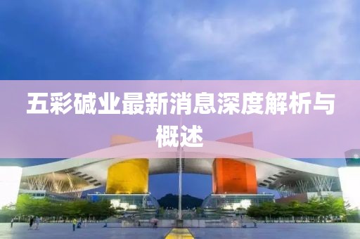 五彩碱业最新消息深度解析与概述