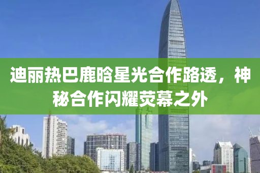 迪丽热巴鹿晗星光合作路透，神秘合作闪耀荧幕之外