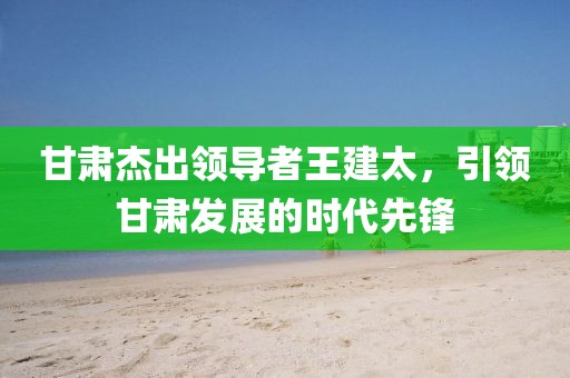 甘肃杰出领导者王建太，引领甘肃发展的时代先锋