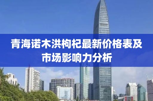 青海诺木洪枸杞最新价格表及市场影响力分析