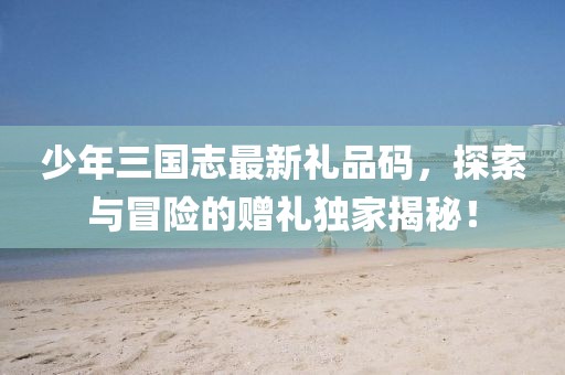 少年三国志最新礼品码，探索与冒险的赠礼独家揭秘！
